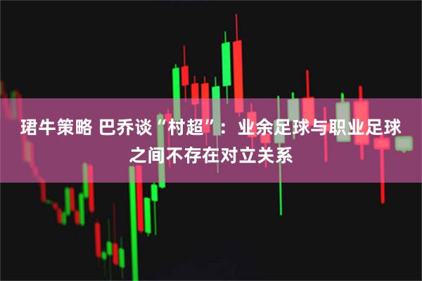 珺牛策略 巴乔谈“村超”：业余足球与职业足球之间不存在对立关系