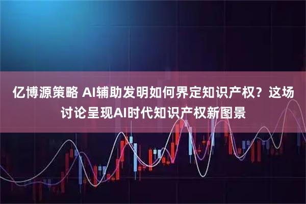 亿博源策略 AI辅助发明如何界定知识产权？这场讨论呈现AI时代知识产权新图景