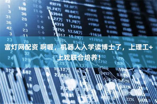 富灯网配资 啊喔，机器人入学读博士了，上理工+上戏联合培养！