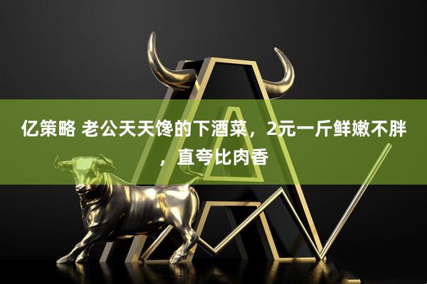 亿策略 老公天天馋的下酒菜，2元一斤鲜嫩不胖，直夸比肉香