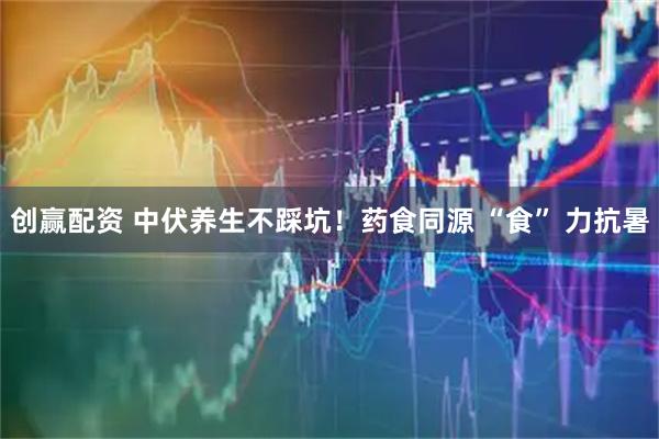 创赢配资 中伏养生不踩坑！药食同源 “食” 力抗暑