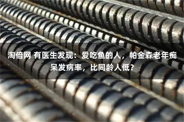 淘倍网 有医生发现：爱吃鱼的人，帕金森老年痴呆发病率，比同龄人低？