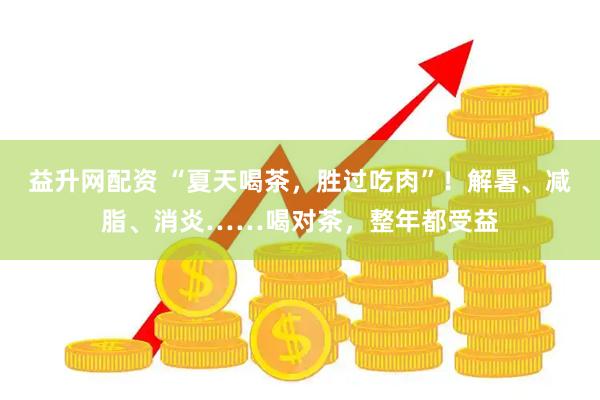 益升网配资 “夏天喝茶，胜过吃肉”！解暑、减脂、消炎……喝对茶，整年都受益