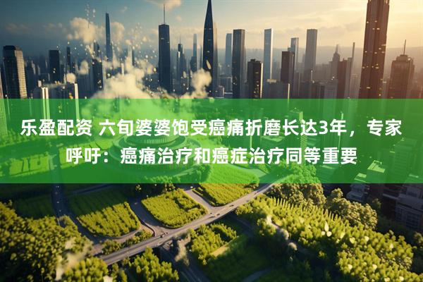 乐盈配资 六旬婆婆饱受癌痛折磨长达3年，专家呼吁：癌痛治疗和癌症治疗同等重要