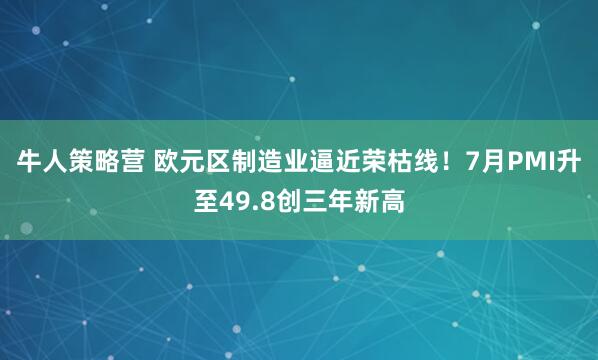 牛人策略营 欧元区制造业逼近荣枯线！7月PMI升至49.8创三年新高