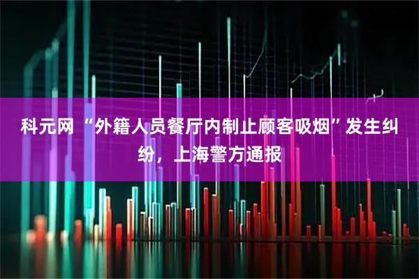 科元网 “外籍人员餐厅内制止顾客吸烟”发生纠纷，上海警方通报