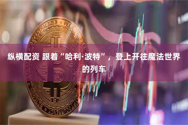 纵横配资 跟着“哈利·波特”，登上开往魔法世界的列车