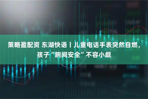 策略盈配资 东湖快语丨儿童电话手表突然自燃，孩子“腕间安全”不容小觑