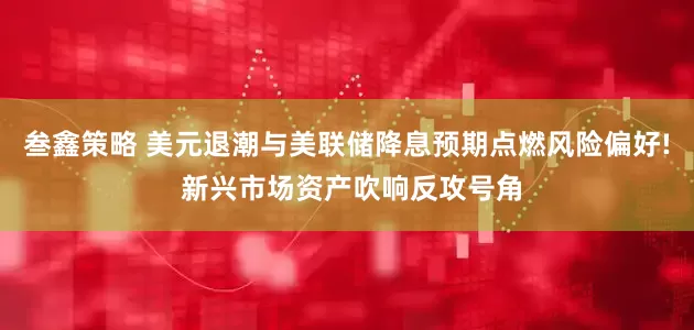 叁鑫策略 美元退潮与美联储降息预期点燃风险偏好! 新兴市场资产吹响反攻号角