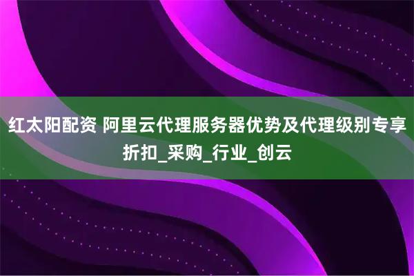 红太阳配资 阿里云代理服务器优势及代理级别专享折扣_采购_行业_创云