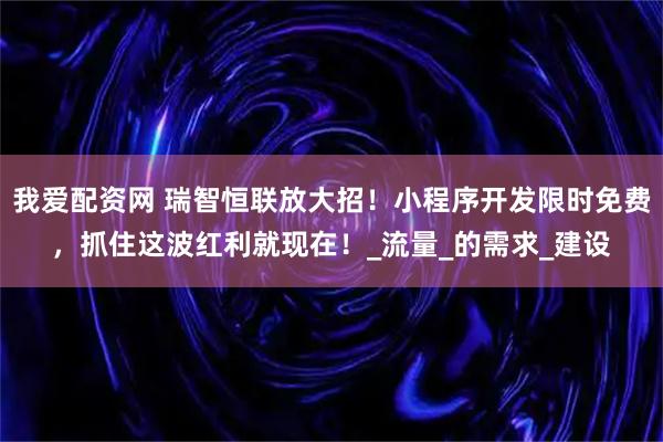 我爱配资网 瑞智恒联放大招！小程序开发限时免费，抓住这波红利就现在！_流量_的需求_建设