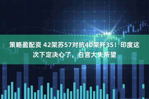 策略盈配资 42架苏57对抗40架歼35！印度这次下定决心了，白宫大失所望