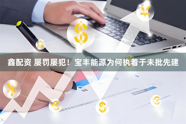 鑫配资 屡罚屡犯！宝丰能源为何执着于未批先建