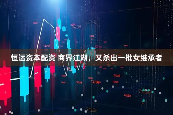 恒运资本配资 商界江湖，又杀出一批女继承者