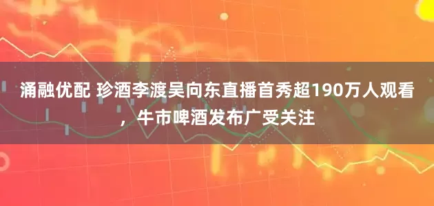 涌融优配 珍酒李渡吴向东直播首秀超190万人观看，牛市啤酒发布广受关注