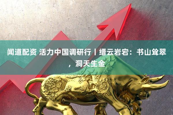 闻道配资 活力中国调研行丨缙云岩宕：书山耸翠，洞天生金