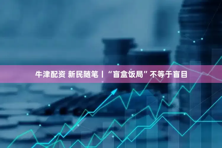 牛津配资 新民随笔丨“盲盒饭局”不等于盲目