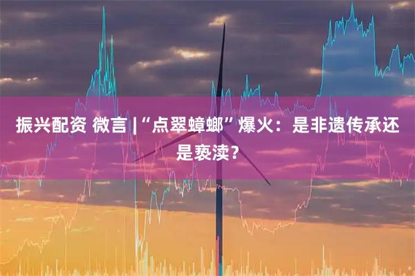 振兴配资 微言 |“点翠蟑螂”爆火：是非遗传承还是亵渎？