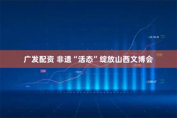 广发配资 非遗“活态”绽放山西文博会