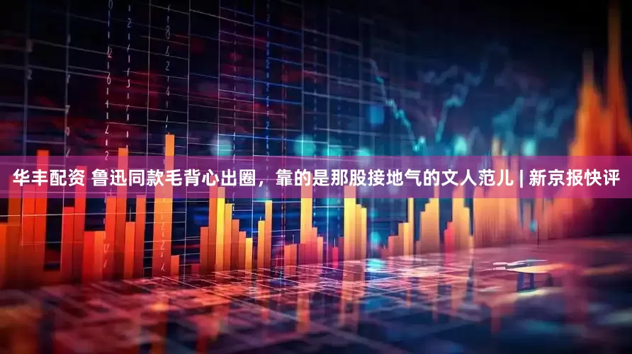 华丰配资 鲁迅同款毛背心出圈，靠的是那股接地气的文人范儿 | 新京报快评