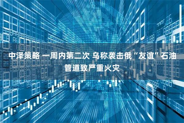 中泽策略 一周内第二次 乌称袭击俄“友谊”石油管道致严重火灾