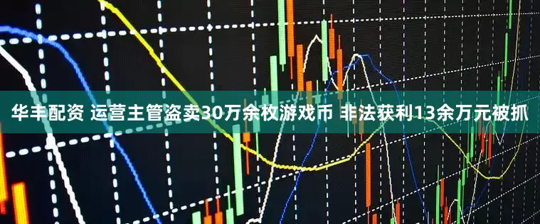 华丰配资 运营主管盗卖30万余枚游戏币 非法获利13余万元被抓
