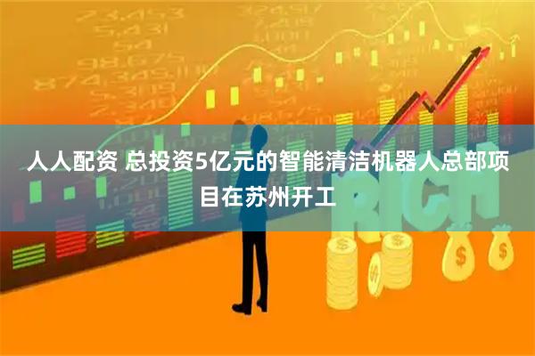 人人配资 总投资5亿元的智能清洁机器人总部项目在苏州开工