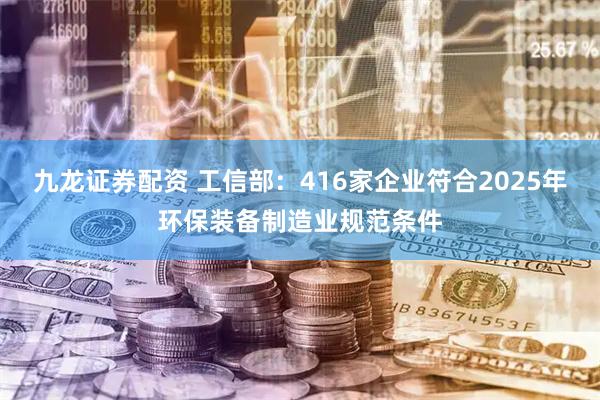 九龙证券配资 工信部：416家企业符合2025年环保装备制造业规范条件