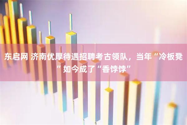 东启网 济南优厚待遇招聘考古领队，当年“冷板凳”如今成了“香饽饽”