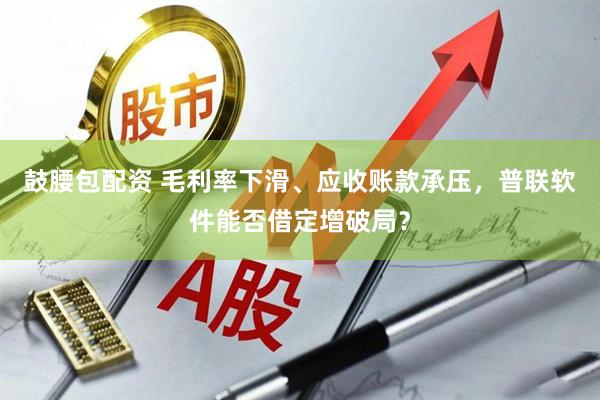 鼓腰包配资 毛利率下滑、应收账款承压，普联软件能否借定增破局？