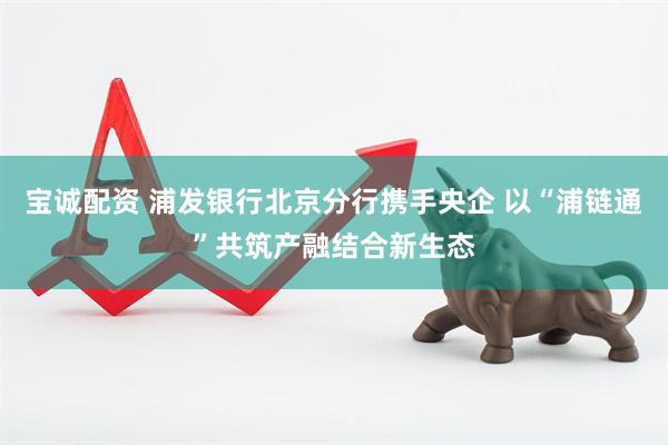 宝诚配资 浦发银行北京分行携手央企 以“浦链通”共筑产融结合新生态