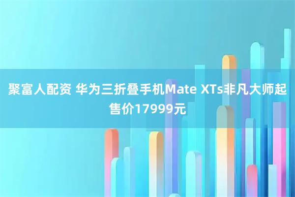 聚富人配资 华为三折叠手机Mate XTs非凡大师起售价17999元