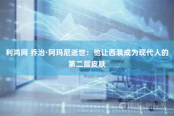 利鸿网 乔治·阿玛尼逝世：他让西装成为现代人的第二层皮肤