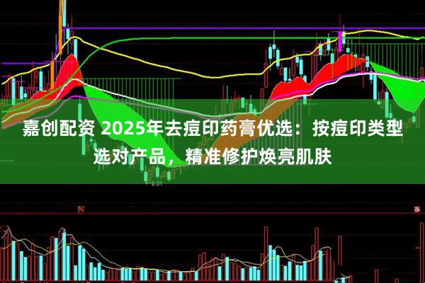 嘉创配资 2025年去痘印药膏优选：按痘印类型选对产品，精准修护焕亮肌肤