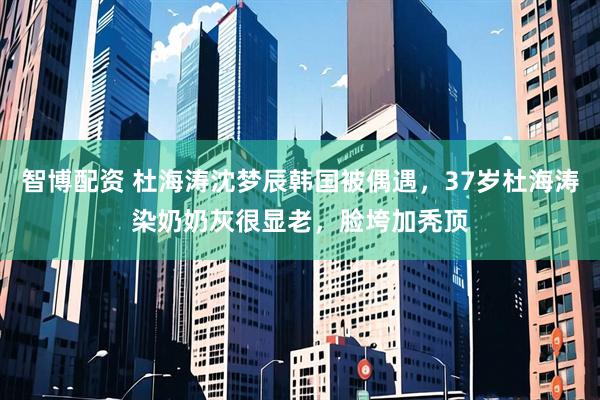 智博配资 杜海涛沈梦辰韩国被偶遇，37岁杜海涛染奶奶灰很显老，脸垮加秃顶