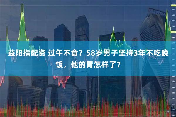 益阳指配资 过午不食？58岁男子坚持3年不吃晚饭，他的胃怎样了？