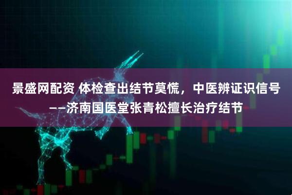景盛网配资 体检查出结节莫慌，中医辨证识信号——济南国医堂张青松擅长治疗结节