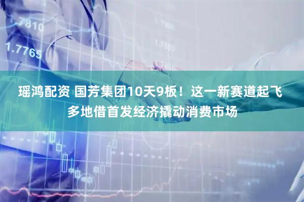 瑶鸿配资 国芳集团10天9板！这一新赛道起飞 多地借首发经济撬动消费市场
