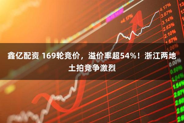 鑫亿配资 169轮竞价,溢价率超54%!浙江两地土拍竞争激烈