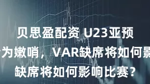 贝思盈配资 U23亚预赛裁判全为嫩哨，VAR缺席将如何影响比赛？
