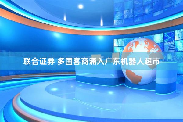 联合证券 多国客商涌入广东机器人超市