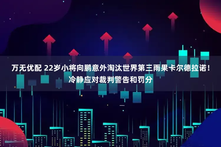 万无优配 22岁小将向鹏意外淘汰世界第三雨果卡尔德拉诺！冷静应对裁判警告和罚分