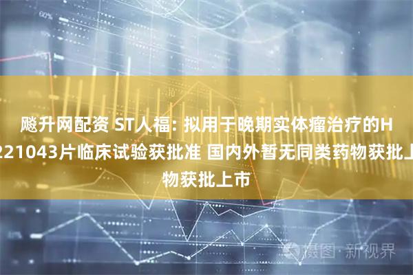 飚升网配资 ST人福: 拟用于晚期实体瘤治疗的HW221043片临床试验获批准 国内外暂无同类药物获批上市