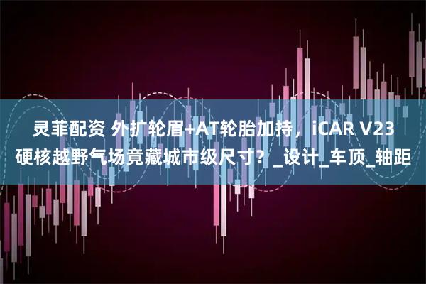 灵菲配资 外扩轮眉+AT轮胎加持,iCAR V23硬核越野气场竟藏城市级尺寸?_设计_车顶_轴距