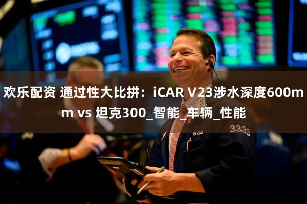 欢乐配资 通过性大比拼:iCAR V23涉水深度600mm vs 坦克300_智能_车辆_性能