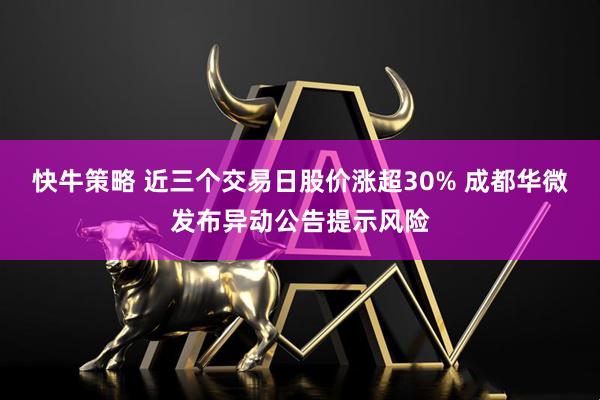 快牛策略 近三个交易日股价涨超30% 成都华微发布异动公告提示风险
