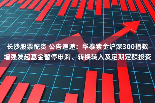 长沙股票配资 公告速递：华泰紫金沪深300指数增强发起基金暂停申购、转换转入及定期定额投资