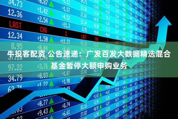 牛投客配资 公告速递：广发百发大数据精选混合基金暂停大额申购业务