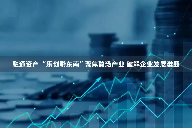 融通资产 “乐创黔东南”聚焦酸汤产业 破解企业发展难题