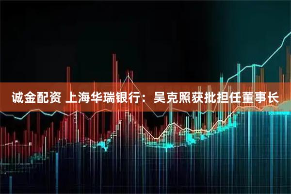 诚金配资 上海华瑞银行：吴克照获批担任董事长